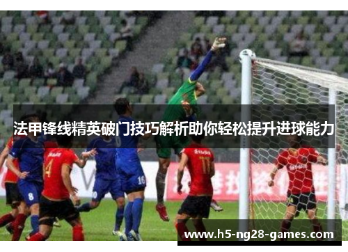 法甲锋线精英破门技巧解析助你轻松提升进球能力
