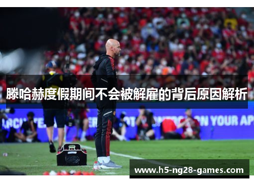 滕哈赫度假期间不会被解雇的背后原因解析