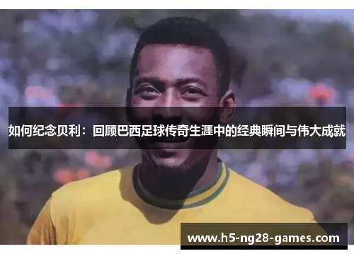 如何纪念贝利：回顾巴西足球传奇生涯中的经典瞬间与伟大成就