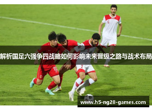 解析国足六强争四战略如何影响未来晋级之路与战术布局