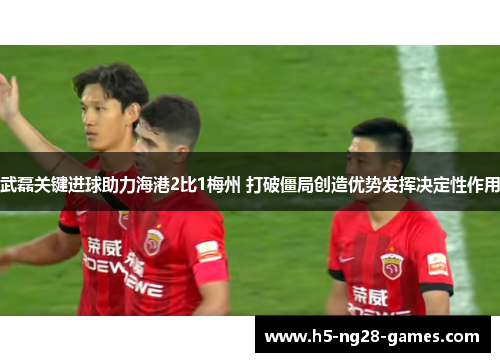 武磊关键进球助力海港2比1梅州 打破僵局创造优势发挥决定性作用