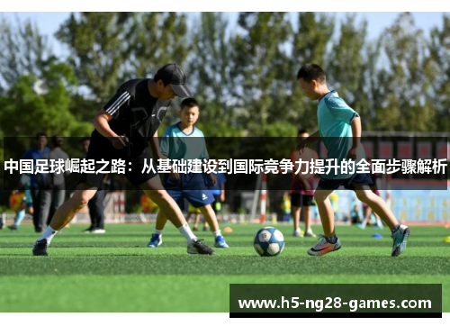 中国足球崛起之路:从基础建设到国际竞争力提升的全面步骤解析 中国足球崛起之路:从基础建设到国际竞争力提升的全面步骤解析