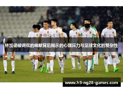 林加德被调侃的幽默背后揭示的心理压力与足球文化的复杂性