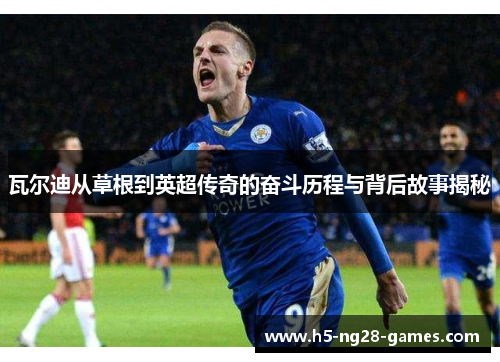 瓦尔迪从草根到英超传奇的奋斗历程与背后故事揭秘 瓦尔迪从草根到英超传奇的奋斗历程与背后故事揭秘