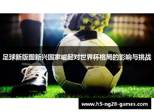足球新版图新兴国家崛起对世界杯格局的影响与挑战 足球新版图新兴国家崛起对世界杯格局的影响与挑战
